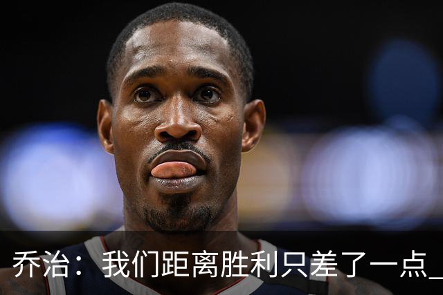 乔治：我们距离胜利只差了一点 输球后数据毫无意义