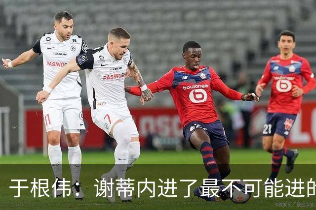 于根伟：谢蒂内进了最不可能进的球；我们拼到这个程度很不容易