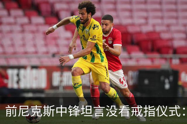 前尼克斯中锋坦言没看戒指仪式：我脑子里还卡着那场22分被翻盘