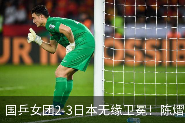 国乒女团2-3日本无缘卫冕！陈熠连丢2分成第一罪人 教练组布阵明显失误