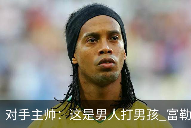 对手主帅：这是男人打男孩 富勒姆首胜后阿韦洛亚松口气