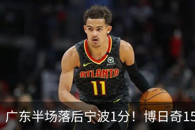 广东半场落后宁波1分！博日奇15+4，胡明轩8分5助，徐杰高烧缺阵