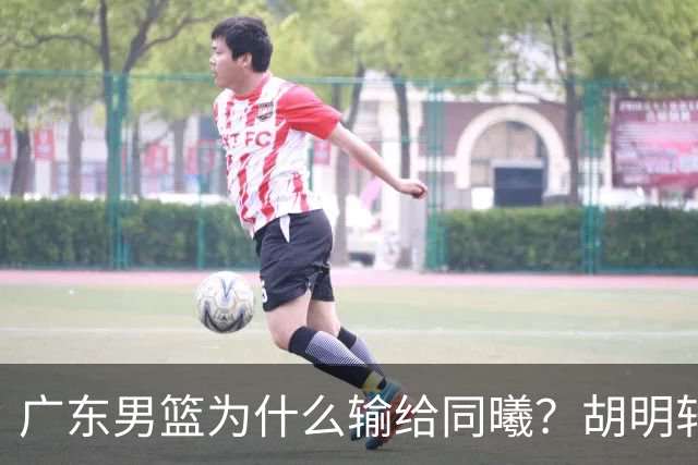 广东男篮为什么输给同曦？胡明轩毫不客气说出原因，说得很实在