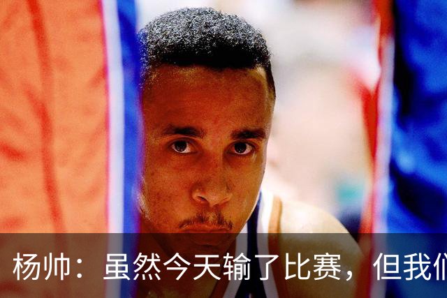杨帅：虽然今天输了比赛，但我们的斗志没有减