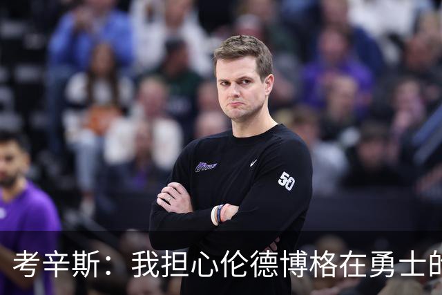 考辛斯：我担心伦德博格在勇士的前景，看看他们的历史