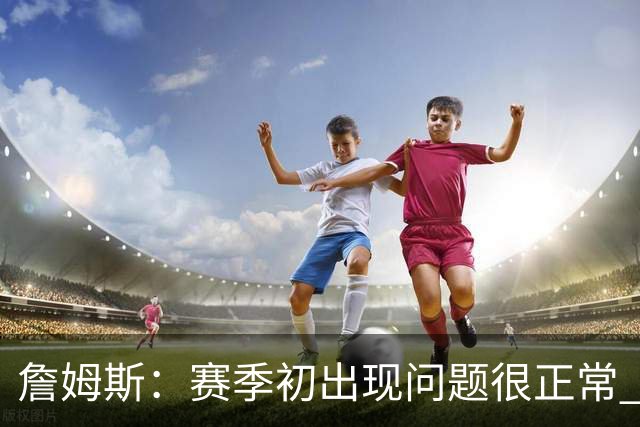 詹姆斯：赛季初出现问题很正常 能解决问题是好球队应有的表现