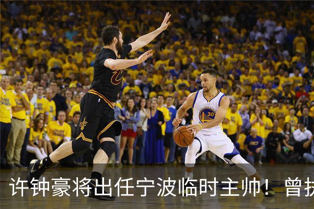 许钟豪将出任宁波临时主帅！曾执教NBL长沙 球员时期随广厦夺冠