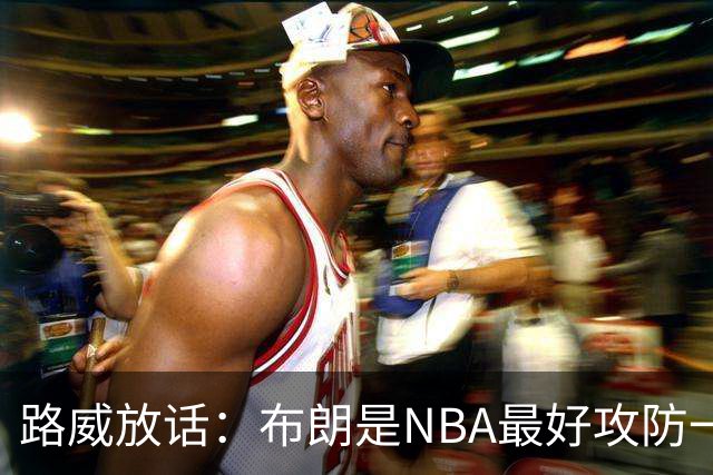 路威放话：布朗是NBA最好攻防一体球员，能压文班拿DPOY