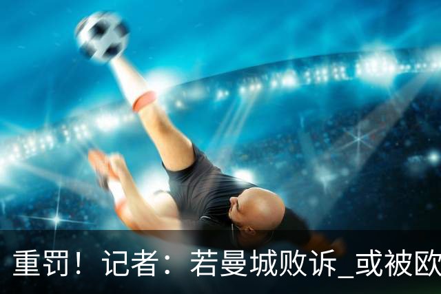 重罚！记者：若曼城败诉 或被欧足联追加禁赛欧战10年