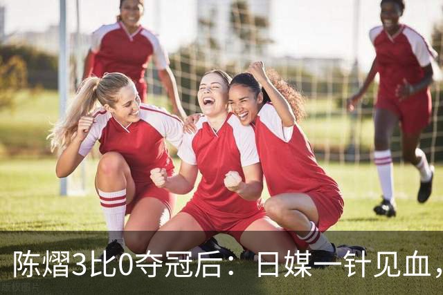 陈熠3比0夺冠后：日媒一针见血，指出张本美和惨败原因