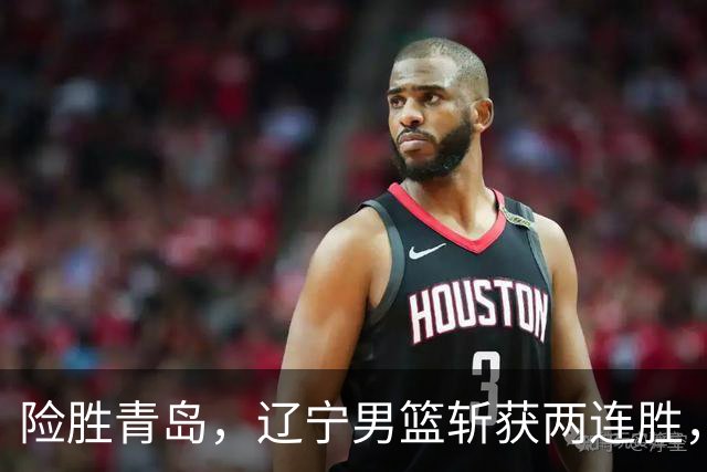 险胜青岛，辽宁男篮斩获两连胜，段睿骐7+3成防守尖兵，克里斯被驱逐