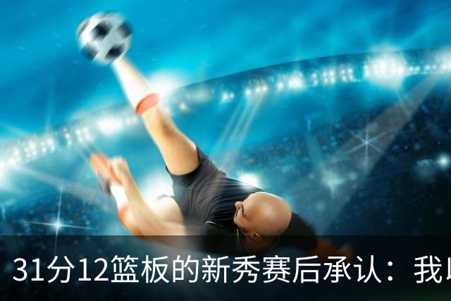31分12篮板的新秀赛后承认：我以为自己会搞砸